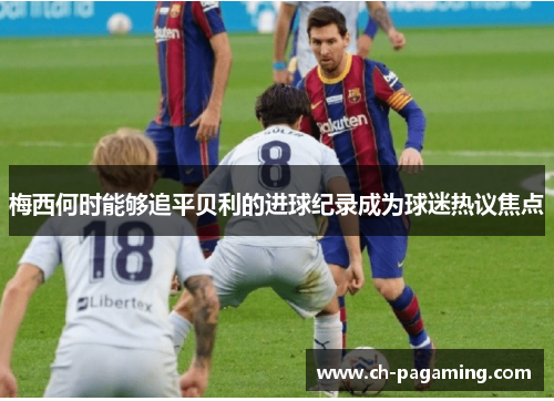 梅西何时能够追平贝利的进球纪录成为球迷热议焦点