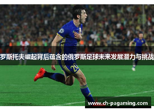 罗斯托夫崛起背后蕴含的俄罗斯足球未来发展潜力与挑战